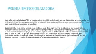 PRUEBA BRONCODILATADORA
La prueba broncodilatadora (PBD) se considera imprescindible en toda espirometría diagnóstica, y recomendable en
la de seguimiento. Un valor positivo significa la presencia de una obstrucción total o parcialmente reversible, y tiene
valor diagnóstico, pronóstico y terapéutico.
Su aplicabilidad es la misma tanto si en la medición basal de la espirometría se obtiene un patrón obstructivo,
restrictivo o mixto (siempre puede haber un cierto componente de obstrucción reversible que medir con la PBD), o
incluso con valores normales (si ya en una primera espirometría sin PBD se obtienen cifras normales, no estaremos
ante un caso de EPOC, ya que por definición se trata de una obstrucción sólo parcialmente reversible, pero
obstrucción de base sí tiene que haber; sin embargo, es posible que al broncodilatar aparezcan valores mucho
mejores, llegando a cambios que se consideran de prueba broncodilatadora positiva
 
