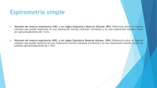 Espirometría simple
 Volumen de reserva inspiratoria (VRI, o en inglés Inspiratory Reserve Volume, IRV): Diferencia entre el máximo
volumen que puede inspirarse en una respiración normal (volumen corriente) y en una respiración máxima. Suele
ser aproximadamente de 1 litro.
 Volumen de reserva espiratoria (VRE, o en inglés Espiratory Reserve Volume, ERV): Diferencia entre el máximo
volumen que puede espirarse en una respiración normal (volumen corriente) y en una respiración máxima. Suele ser
también aproximadamente de 1 litro
 