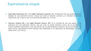 Espirometría simple
 Capacidad inspiratoria (CI, o en inglés Inspiratory Capacity, IC): Cantidad de aire que puede inspirarse
después de una espiración normal. Incluye por tanto el volumen corriente y el volumen de reserva
inspiratoria, por lo que su valor se encontrará alrededor de 1.5 litros.
 Volumen residual (VR, o en inglés Residual Volume, RV): Es la cantidad de aire que queda en los
pulmones tras una espiración máxima, que por tanto no puede exhalarse nunca. No es accesible su
cálculo mediante espirometría, sino que precisa de una pletismografia corporal o técnica de dilución de
gases inertes, generalmente helio (estudios sólo disponibles en un laboratorio de Neumología). Su valor
ronda entre 1 y 2.5 litros
 