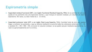 Espirometría simple
 Capacidad residual funcional (CRF, o en inglés Functional Residual Capacity, FRC): Es la cantidad de aire que
queda en los pulmones tras una espiración normal, y que incluye el volumen residual y el volumen de reserva
espiratoria. Por tanto, su valor ronda los 2 – 3.5 litros.
 Capacidad pulmonar total (CPT, o en inglés Total Lung Capacity, TLC): Cantidad total de aire que pueden
llegar a contener los pulmones, y que se obtiene mediante la suma de todos los volúmenes anteriores (CV + VR,
o también VC + VRI + VRE + VR). Al incluir el volumen residual, no se puede calcular mediante espirometría. Su
valor es aproximadamente de 4 a 6 litros.
 