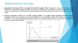Espirometría forzada
 Capacidad vital forzada (CVF, o en inglés Forced Vital Capacity, FVC): Cantidad de aire que se moviliza en una
inspiración o espiración máximas forzadas. Se expresa en mililitros (es un volumen), o como un tanto por ciento
frente a una tabla de cifras teóricas para los datos antropométricos del paciente (en relación a su edad, altura, sexo
y raza.
 Volumen espiratorio máximo en el primer segundo (VEMS, o en inglés Forced Espiratory Volume1, FEV1):
Cantidad de aire que se moviliza en el primer segundo de una espiración forzada. Es un flujo, no un volumen
(mililitros / 1 sg), de modo que puede expresarse como ml/s o como un tanto por ciento frente a sus cifras teóricas.
Su valor normal es mayor del 80 %
 
