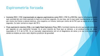 Espirometría forzada
 Cociente FEV1 / FVC (representado en algunos espirómetros como FEV1 / FVC % o FEV1%): Aporta información sobre
qué cantidad del aire total espirado lo hace en el primer segundo. Es una tasa, por lo que suele representarse en tanto
por ciento (no frente a valores teóricos, sino respecto a sí misma: tanto por ciento de la FVC que se espira en el primer
segundo). Su valor normal es mayor del 70 %.
 Flujo espiratorio máximo (FEM, o en inglés Peak Espiratory Flow, PEF): Cantidad máxima de aire que puede exhalarse
por segundo en una espiración forzada. Es el pico máximo de flujo que se obtiene, y se produce antes de haber
expulsado el 15 % de la FVC. Es un marcador especialmente útil en el diagnóstico de asma y en las crisis asmáticas,
donde se emplea ya como valor objetivo predictor de gravedad
 