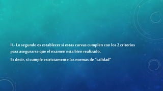 II.-Lo segundo es establecersi estas curvas cumplencon los 2 criterios
para asegurarse que el examen esta bien realizado.
Es decir, si cumple estrictamente las normas de “calidad”
 