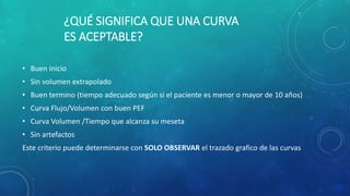 ¿QUÉ SIGNIFICA QUE UNA CURVA
ES ACEPTABLE?
• Buen inicio
• Sin volumen extrapolado
• Buen termino (tiempo adecuado según si el paciente es menor o mayor de 10 años)
• Curva Flujo/Volumen con buen PEF
• Curva Volumen /Tiempo que alcanza su meseta
• Sin artefactos
Este criterio puede determinarse con SOLO OBSERVAR el trazado grafico de las curvas
 