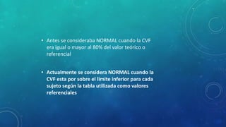 • Antes se consideraba NORMAL cuando la CVF
era igual o mayor al 80% del valor teórico o
referencial
• Actualmente se considera NORMAL cuando la
CVF esta por sobre el limite inferior para cada
sujeto según la tabla utilizada como valores
referenciales
 