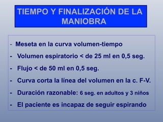 TIEMPO Y FINALIZACIÓN DE LA
MANIOBRA
- Meseta en la curva volumen-tiempo
- Volumen espiratorio < de 25 ml en 0,5 seg.
- Flujo < de 50 ml en 0,5 seg.
- Curva corta la línea del volumen en la c. F-V.
- Duración razonable: 6 seg. en adultos y 3 niños
- El paciente es incapaz de seguir espirando

 