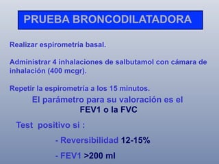 PRUEBA BRONCODILATADORA
Realizar espirometría basal.
Administrar 4 inhalaciones de salbutamol con cámara de
inhalación (400 mcgr).
Repetir la espirometría a los 15 minutos.

El parámetro para su valoración es el
FEV1 o la FVC
Test positivo si :
- Reversibilidad 12-15%
- FEV1 >200 ml

 
