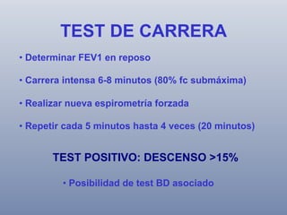 TEST DE CARRERA
•  Determinar FEV1 en reposo
•  Carrera intensa 6-8 minutos (80% fc submáxima)
•  Realizar nueva espirometría forzada
•  Repetir cada 5 minutos hasta 4 veces (20 minutos)

TEST POSITIVO: DESCENSO >15%
•  Posibilidad de test BD asociado

 