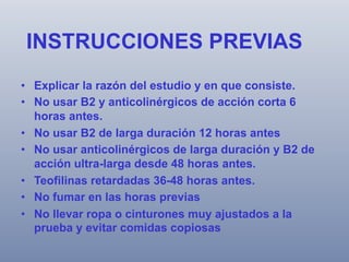 INSTRUCCIONES PREVIAS
•  Explicar la razón del estudio y en que consiste.
•  No usar B2 y anticolinérgicos de acción corta 6
horas antes.
•  No usar B2 de larga duración 12 horas antes
•  No usar anticolinérgicos de larga duración y B2 de
acción ultra-larga desde 48 horas antes.
•  Teofilinas retardadas 36-48 horas antes.
•  No fumar en las horas previas
•  No llevar ropa o cinturones muy ajustados a la
prueba y evitar comidas copiosas

 