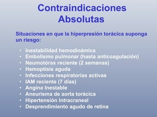 Contraindicaciones
Absolutas
Situaciones en que la hiperpresión torácica suponga
un riesgo:
• 
• 
• 
• 
• 
• 
• 
• 
• 
• 

Inestabilidad hemodinámica
Embolismo pulmonar (hasta anticoagulación)
Neumotórax reciente (2 semanas)
Hemoptisis aguda
Infecciones respiratorias activas
IAM reciente (7 días)
Angina Inestable
Aneurisma de aorta torácica
Hipertensión Intracraneal
Desprendimiento agudo de retina

 