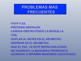 PROBLEMAS MÁS
FRECUENTES
• TP,FP Y EX.
• PRÓTESIS DENTALES.
• LENGUA OBSTRUYENDO LA BOQUILLA.
• TOS.
• SOPLAR AL REVÉS EN EL NEUMOTAC.
• INSPIRAR EN EL NEUMOTAC.
• QUE EL PAC. YA ESTÉ BRONCODILATADO.
• NO GUARDAR LA MANIOBRA PREBRONCO.
• GUARDAR O IMPRIMIR MANIOBRA EQUIVOCADA.

 