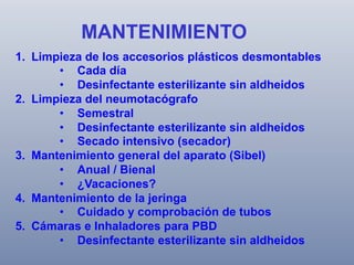 MANTENIMIENTO
1.  Limpieza de los accesorios plásticos desmontables
•  Cada día
•  Desinfectante esterilizante sin aldheidos
2.  Limpieza del neumotacógrafo
•  Semestral
•  Desinfectante esterilizante sin aldheidos
•  Secado intensivo (secador)
3.  Mantenimiento general del aparato (Sibel)
•  Anual / Bienal
•  ¿Vacaciones?
4.  Mantenimiento de la jeringa
•  Cuidado y comprobación de tubos
5.  Cámaras e Inhaladores para PBD
•  Desinfectante esterilizante sin aldheidos

 