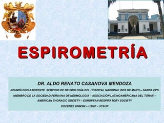 ESPIROMETRÍAESPIROMETRÍA
DR. ALDO RENATO CASANOVA MENDOZA
NEUMÓLOGO ASISTENTE SERVICIO DE NEUMOLOGÍA DEL HOSPITAL NACIONAL DOS DE MAYO – SANNA EPS
MIEMBRO DE LA SOCIEDAD PERUANA DE NEUMOLOGÍA – ASOCIACIÓN LATINOAMERICANA DEL TÓRAX –
AMERICAN THORACIC SOCIETY – EUROPEAN RESPIRATORY SOCIETY
DOCENTE UNMSM – USMP - UCSUR
 