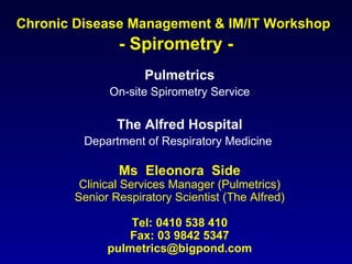 Chronic Disease Management & IM/IT Workshop   - Spirometry - Pulmetrics On-site Spirometry Service The Alfred Hospital Department of Respiratory Medicine   Ms  Eleonora  Side Clinical Services Manager (Pulmetrics) Senior Respiratory Scientist (The Alfred) Tel: 0410 538 410 Fax: 03 9842 5347 [email_address] 