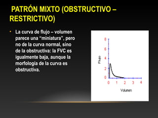 PATRÓN MIXTO (OBSTRUCTIVO –
RESTRICTIVO)
• La curva de flujo – volumen
parece una “miniatura”, pero
no de la curva normal, sino
de la obstructiva: la FVC es
igualmente baja, aunque la
morfología de la curva es
obstructiva.
 