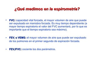 ¿Qué medimos en la espirometría?
• FVC: capacidad vital forzada, el mayor volumen de aire que puede
ser expulsado en maniobra forzada. Es muy tiempo dependiente (a
mayor tiempo espiratorio el valor del FVC aumentará, por lo que es
importante que el tiempo espiratorio sea máximo).
• FEV1 o VEMS: el mayor volumen de aire que puede ser expulsado
de los pulmones en el primer segundo de espiración forzada.
• FEV1/FVC: cociente los dos parámetros.

 