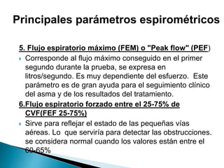 5. Flujo espiratorio máximo (FEM) o "Peak flow" (PEF)
 Corresponde al flujo máximo conseguido en el primer
segundo durante la prueba, se expresa en
litros/segundo. Es muy dependiente del esfuerzo. Este
parámetro es de gran ayuda para el seguimiento clínico
del asma y de los resultados del tratamiento.
6.Flujo espiratorio forzado entre el 25-75% de
CVF(FEF 25-75%)
 Sirve para reflejar el estado de las pequeñas vías
aéreas. Lo que serviría para detectar las obstrucciones.
se considera normal cuando los valores están entre el
60-65%
Principales parámetros espirométricos
 