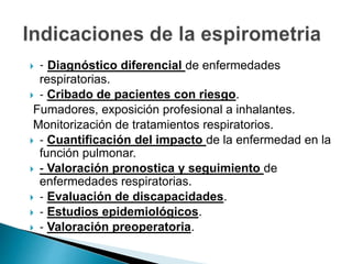  ‐ Diagnóstico diferencial de enfermedades
respiratorias.
 ‐ Cribado de pacientes con riesgo.
Fumadores, exposición profesional a inhalantes.
Monitorización de tratamientos respiratorios.
 ‐ Cuantificación del impacto de la enfermedad en la
función pulmonar.
 ‐ Valoración pronostica y seguimiento de
enfermedades respiratorias.
 ‐ Evaluación de discapacidades.
 ‐ Estudios epidemiológicos.
 ‐ Valoración preoperatoria.
 