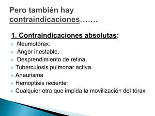 1. Contraindicaciones absolutas:
 Neumotórax.
 Ángor inestable.
 Desprendimiento de retina.
 Tuberculosis pulmonar activa.
 Aneurisma
 Hemoptisis reciente·
 Cualquier otra que impida la movilización del tórax
 