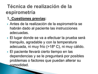 1. Cuestiones previas:
 Antes de la realización de la espirometría se
habrán dado al paciente las instrucciones
adecuadas.
 El lugar donde se va a efectuar la prueba será
tranquilo, agradable y con la temperatura
adecuada, ni muy frío (>18º C), ni muy cálido.
 El paciente llevará cierto tiempo en las
dependencias y se le preguntará por posibles
problemas o factores que puedan alterar su
comodidad.
 