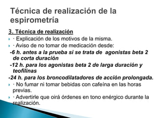 3. Técnica de realización
 · Explicación de los motivos de la misma.
 · Aviso de no tomar de medicación desde:
-6 h. antes a la prueba si se trata de agonistas beta 2
de corta duración
-12 h. para los agonistas beta 2 de larga duración y
teofilinas
-24 h. para los broncodilatadores de acción prolongada.
 · No fumar ni tomar bebidas con cafeína en las horas
previas.
 · Advertirle que oirá órdenes en tono enérgico durante la
realización.
 