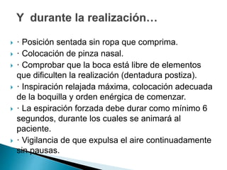  · Posición sentada sin ropa que comprima.
 · Colocación de pinza nasal.
 · Comprobar que la boca está libre de elementos
que dificulten la realización (dentadura postiza).
 · Inspiración relajada máxima, colocación adecuada
de la boquilla y orden enérgica de comenzar.
 · La espiración forzada debe durar como mínimo 6
segundos, durante los cuales se animará al
paciente.
 · Vigilancia de que expulsa el aire continuadamente
sin pausas.
 