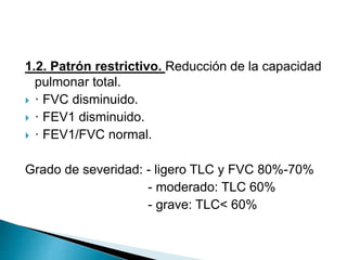 1.2. Patrón restrictivo. Reducción de la capacidad
pulmonar total.
 · FVC disminuido.
 · FEV1 disminuido.
 · FEV1/FVC normal.
Grado de severidad: - ligero TLC y FVC 80%-70%
- moderado: TLC 60%
- grave: TLC< 60%
 
