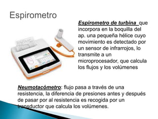 Espirometro de turbina que
incorpora en la boquilla del
ap. una pequeña hélice cuyo
movimiento es detectado por
un sensor de infrarrojos, lo
transmite a un
microprocesador, que calcula
los flujos y los volúmenes
Neumotacómetro: flujo pasa a través de una
resistencia, la diferencia de presiones antes y después
de pasar por al resistencia es recogida por un
transductor que calcula los volúmenes.
 