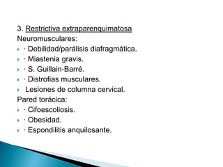 3. Restrictiva extraparenquimatosa
Neuromusculares:
 · Debilidad/parálisis diafragmática.
 · Miastenia gravis.
 · S. Guillain‐Barré.
 · Distrofias musculares.
 Lesiones de columna cervical.
Pared torácica:
 · Cifoescoliosis.
 · Obesidad.
 · Espondilitis anquilosante.
 