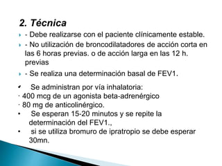 2. Técnica
 ‐ Debe realizarse con el paciente clínicamente estable.
 ‐ No utilización de broncodilatadores de acción corta en
las 6 horas previas. o de acción larga en las 12 h.
previas
 ‐ Se realiza una determinación basal de FEV1.
.• Se administran por vía inhalatoria:
· 400 mcg de un agonista beta‐adrenérgico
· 80 mg de anticolinérgico.
• Se esperan 15‐20 minutos y se repite la
determinación del FEV1.,
• si se utiliza bromuro de ipratropio se debe esperar
30mn.
 