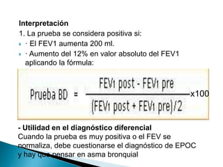 Interpretación
1. La prueba se considera positiva si:
 · El FEV1 aumenta 200 ml.
 · Aumento del 12% en valor absoluto del FEV1
aplicando la fórmula:
- Utilidad en el diagnóstico diferencial
Cuando la prueba es muy positiva o el FEV se
normaliza, debe cuestionarse el diagnóstico de EPOC
y hay que pensar en asma bronquial
x100
 