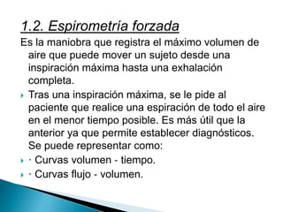 1.2. Espirometría forzada
Es la maniobra que registra el máximo volumen de
aire que puede mover un sujeto desde una
inspiración máxima hasta una exhalación
completa.
 Tras una inspiración máxima, se le pide al
paciente que realice una espiración de todo el aire
en el menor tiempo posible. Es más útil que la
anterior ya que permite establecer diagnósticos.
Se puede representar como:
 · Curvas volumen ‐ tiempo.
 · Curvas flujo ‐ volumen.
 