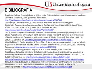 BIBILIOGRAFIA
Ángela de Cadena, Fernando Botero, Walter León. Enfermedad de Lyme: Un caso comprobado en
Colombia. Diciembre, 2000. [Internet] .Tomado de
http://revistas.ces.edu.co/index.php/medicina/article/view/751/460
David Šmajs, Lenka Paštěková, y Linda Grillová. Macrolide Resistance in the Syphilis
Spirochete, Treponema pallidumssp. pallidum: Can We Also Expect Macrolide-Resistant Yaws
Strains?. ASTMH. 2015 Oct 7, [18 Oct 2017] Volumen 93. URL:
https://www.ncbi.nlm.nih.gov/pmc/articles/PMC4596581/
Lola V. Stamm. Program in Infectious Diseases, Department of Epidemiology, Gillings School of
Global Public Health, University of North Carolina, Chapel Hill, North Carolina. Global Challenge
of Antibiotic-Resistant Treponema pallidum.Journals. ASM.Org [Internet]. 5 Octubre 2009. [18
Oct 2017]. Volumen 54. URL: http://aac.asm.org/content/54/2/583.full#corresp-1
Mantilla Florez,Y. Faccini Martínez A, Perez-Díaz , C .American woman with early Lyme borreliosis
diagnosed in a Colombian hospital. Travel Medicine and Infectious Disease. Abril, 2017 [Internet].
Tomado de https://www.ncbi.nlm.nih.gov/pubmed/28153712
Murray R. Microbiología médica. España: S.A. ELSEVIER ESPAÑA,2013. 7° Edición
República de Colombia. Ministerio de la Protección Social. Guía de práctica clínica basada en la
evidencia para la atención integral de la sífilis gestacional y congénita [Internet]. 2015 jul 21, 19
Oct 2017. Disponible en: http://www.ins.gov.co/lineas-de-accion/Subdireccion-
Vigilancia/sivigila/Protocolos%20SIVIGILA/PRO%20Sifilis%20Gestacional%20y%20Congenita.pdf
Zotta, C. Gómez, D. Lavayén, S. Infecciones de transmisión sexual por Ureaplasma urealyticum y
Mycoplasma hominis. Sociedad Iberoamericana de Información Científica , Marzo, 2013
[Internet] Tomado de http://www.ine.gov.ar/documentos/publicaciones/028.pdf
 