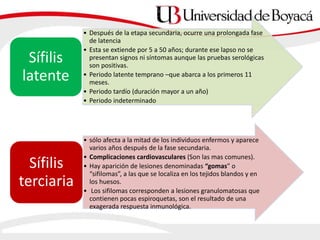 • Después de la etapa secundaria, ocurre una prolongada fase
de latencia
• Esta se extiende por 5 a 50 años; durante ese lapso no se
presentan signos ni síntomas aunque las pruebas serológicas
son positivas.
• Periodo latente temprano –que abarca a los primeros 11
meses.
• Periodo tardío (duración mayor a un año)
• Periodo indeterminado
Sífilis
latente
• sólo afecta a la mitad de los individuos enfermos y aparece
varios años después de la fase secundaria.
• Complicaciones cardiovasculares (Son las mas comunes).
• Hay aparición de lesiones denominadas “gomas” o
“sifilomas”, a las que se localiza en los tejidos blandos y en
los huesos.
• Los sifilomas corresponden a lesiones granulomatosas que
contienen pocas espiroquetas, son el resultado de una
exagerada respuesta inmunológica.
Sífilis
terciaria
 
