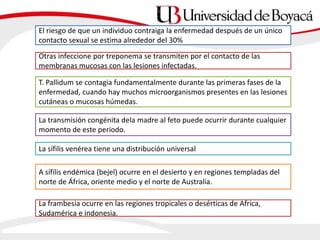 El riesgo de que un individuo contraiga la enfermedad después de un único
contacto sexual se estima alrededor del 30%
Otras infeccione por treponema se transmiten por el contacto de las
membranas mucosas con las lesiones infectadas.
T. Pallidum se contagia fundamentalmente durante las primeras fases de la
enfermedad, cuando hay muchos microorganismos presentes en las lesiones
cutáneas o mucosas húmedas.
La transmisión congénita dela madre al feto puede ocurrir durante cualquier
momento de este periodo.
La sífilis venérea tiene una distribución universal
A sífilis endémica (bejel) ocurre en el desierto y en regiones templadas del
norte de África, oriente medio y el norte de Australia.
La frambesia ocurre en las regiones tropicales o desérticas de Africa,
Sudamérica e indonesia.
 