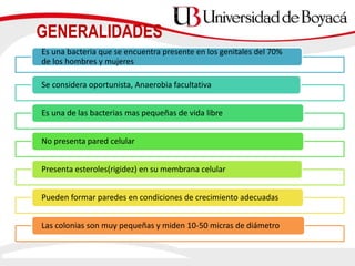 Es una bacteria que se encuentra presente en los genitales del 70%
de los hombres y mujeres
Se considera oportunista, Anaerobia facultativa
Es una de las bacterias mas pequeñas de vida libre
No presenta pared celular
Presenta esteroles(rigidez) en su membrana celular
Pueden formar paredes en condiciones de crecimiento adecuadas
Las colonias son muy pequeñas y miden 10-50 micras de diámetro
GENERALIDADES
 