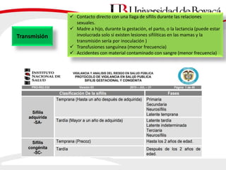 Transmisión
 Contacto directo con una llaga de sífilis durante las relaciones
sexuales.
 Madre a hijo, durante la gestación, el parto, o la lactancia (puede estar
involucrada solo si existen lesiones sifilíticas en las mamas y la
transmisión sería por inoculación )
 Transfusiones sanguínea (menor frecuencia)
 Accidentes con material contaminado con sangre (menor frecuencia)
 