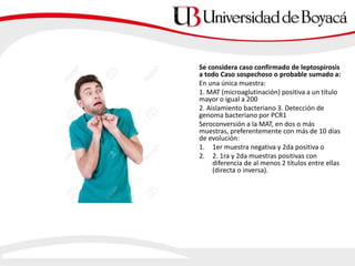 Se considera caso confirmado de leptospirosis
a todo Caso sospechoso o probable sumado a:
En una única muestra:
1. MAT (microaglutinación) positiva a un título
mayor o igual a 200
2. Aislamiento bacteriano 3. Detección de
genoma bacteriano por PCR1
Seroconversión a la MAT, en dos o más
muestras, preferentemente con más de 10 días
de evolución:
1. 1er muestra negativa y 2da positiva o
2. 2. 1ra y 2da muestras positivas con
diferencia de al menos 2 títulos entre ellas
(directa o inversa).
 