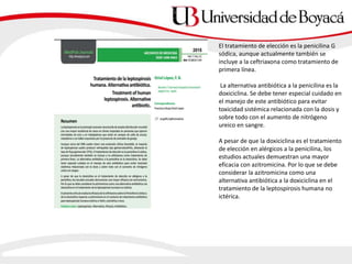 El tratamiento de elección es la penicilina G
sódica, aunque actualmente también se
incluye a la ceftriaxona como tratamiento de
primera línea.
La alternativa antibiótica a la penicilina es la
doxiciclina. Se debe tener especial cuidado en
el manejo de este antibiótico para evitar
toxicidad sistémica relacionada con la dosis y
sobre todo con el aumento de nitrógeno
ureico en sangre.
A pesar de que la doxiciclina es el tratamiento
de elección en alérgicos a la penicilina, los
estudios actuales demuestran una mayor
eficacia con azitromicina. Por lo que se debe
considerar la azitromicina como una
alternativa antibiótica a la doxiciclina en el
tratamiento de la leptospirosis humana no
ictérica.
 