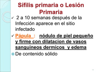 Sífilis primaria o Lesión
Primaria
 2 a 10 semanas después de la
Infección aparece en el sitio
infectado
 Pápula : nódulo de piel pequeño
y firme con dilatacion de vasos
sanguineos dermicos y edema
 De contenido sólido
14
 