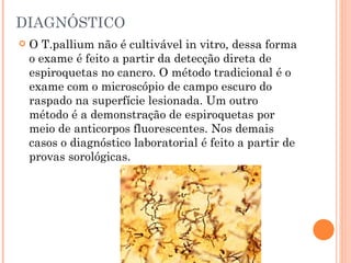DIAGNÓSTICO O T.pallium não é cultivável in vitro, dessa forma o exame é feito a partir da detecção direta de espiroquetas no cancro. O método tradicional é o exame com o microscópio de campo escuro do raspado na superfície lesionada. Um outro método é a demonstração de espiroquetas por meio de anticorpos fluorescentes. Nos demais casos o diagnóstico laboratorial é feito a partir de provas sorológicas. 