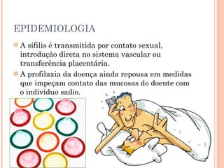 EPIDEMIOLOGIA A sífilis é transmitida por contato sexual, introdução direta no sistema vascular ou transferência placentária. A profilaxia da doença ainda repousa em medidas que impeçam contato das mucosas do doente com o indivíduo sadio. 
