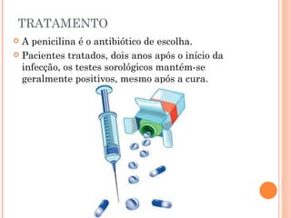 TRATAMENTO A penicilina é o antibiótico de escolha. Pacientes tratados, dois anos após o início da infecção, os testes sorológicos mantém-se geralmente positivos, mesmo após a cura. 