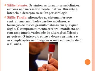 Sífilis latente:  Os sintomas tornam-se subclínicos, embora não necessariamente inativa. Durante a latência a detecção só se faz por sorologia. Sífilis Tardia:  alterações no sistema nervoso central, anormalidades cardiovasculares, e formação de lesões granulomatosas em qualquer órgão. O comprometimento cerebral manifesta-se com uma ampla variedade de alterações físicas e psíquicas. O intervalo entre a doença primária e as complicações neurológicas ocorre em média de 5 a 10 anos. 