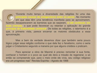 “Durante muito tempo a diversidade das religiões foi uma das
principais causas de antagonismo entre os povos. No momento
em que elas têm uma tendência manifesta para se aproximarem,
fazendo desaparecerem as barreiras que as separam, é útil conhecer, em
suas crenças, o que pode favorecer ou retardar a aplicação do grande
princípio de fraternidade universal. De todas as religiões, o islamismo é a
que, à primeira vista, parece encerrar os maiores obstáculos a essa
aproximação.
Mas a bem da verdade devemos dizer que também seria pouco
lógico julgar essa religião conforme o que dela fez o fanatismo, como o seria
julgar o Cristianismo segundo a maneira por que alguns cristãos o praticam.
Para apreciar a obra de Maomé é preciso remontar à sua fonte,
conhecer o homem e o povo ao qual ele dera a missão de regenerar, e só
então se compreende que, para o meio onde ele vivia, seu código religioso
era um progresso real.” Revista Espírita – Agosto de 1866
 