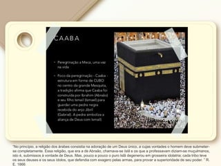 “No princípio, a religião dos árabes consistia na adoração de um Deus único, a cujas vontades o homem deve submeter-
se completamente. Essa religião, que era a de Abraão, chamava-se Islã e os que a professavam diziam-se muçulmanos,
isto é, submissos à vontade de Deus. Mas, pouco a pouco o puro Islã degenerou em grosseira idolatria; cada tribo teve
os seus deuses e os seus ídolos, que defendia com exagero pelas armas, para provar a superioridade de seu poder. ” R.
E. 1866
 