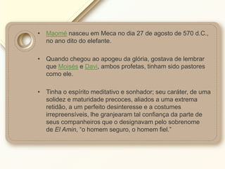 • Maomé nasceu em Meca no dia 27 de agosto de 570 d.C.,
no ano dito do elefante.
• Quando chegou ao apogeu da glória, gostava de lembrar
que Moisés e Davi, ambos profetas, tinham sido pastores
como ele.
• Tinha o espírito meditativo e sonhador; seu caráter, de uma
solidez e maturidade precoces, aliados a uma extrema
retidão, a um perfeito desinteresse e a costumes
irrepreensíveis, lhe granjearam tal confiança da parte de
seus companheiros que o designavam pelo sobrenome
de El Amin, “o homem seguro, o homem fiel.”
 
