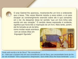 O anjo Gabriel lhe apareceu, mostrando-lhe um livro e ordenando
que o lesse. Três vezes Maomé resistiu a essa ordem, e só para
escapar ao constrangimento exercido sobre ele é que consentiu
em o ler. Ao despertar disse ter sentido “que um livro tinha sido
escrito em seu coração.” O sentido dessa expressão é evidente;
significa que havia tido a inspiração de um livro. Mais tarde, porém,
ela foi tomada ao pé da letra,
como muitas vezes acontece
com as coisas ditas em
linguagem figurada.”
Onde está escrita a lei de Deus? “Na consciência.”
a) - Visto que o homem traz em sua consciência a lei de Deus, que necessidade havia de lhe
ser ela revelada? “Ele a esquecera e desprezara. Quis então Deus lhe fosse lembrada.” LE 621
 