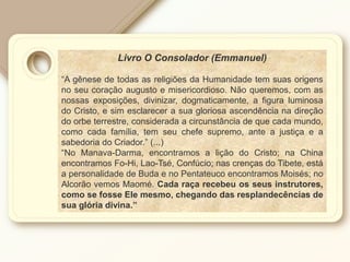 Livro O Consolador (Emmanuel)
“A gênese de todas as religiões da Humanidade tem suas origens
no seu coração augusto e misericordioso. Não queremos, com as
nossas exposições, divinizar, dogmaticamente, a figura luminosa
do Cristo, e sim esclarecer a sua gloriosa ascendência na direção
do orbe terrestre, considerada a circunstância de que cada mundo,
como cada família, tem seu chefe supremo, ante a justiça e a
sabedoria do Criador.” (...)
“No Manava-Darma, encontramos a lição do Cristo; na China
encontramos Fo-Hi, Lao-Tsé, Confúcio; nas crenças do Tibete, está
a personalidade de Buda e no Pentateuco encontramos Moisés; no
Alcorão vemos Maomé. Cada raça recebeu os seus instrutores,
como se fosse Ele mesmo, chegando das resplandecências de
sua glória divina.”
 