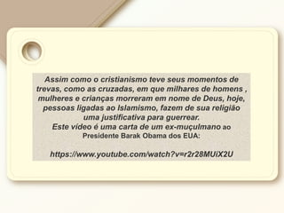 Assim como o cristianismo teve seus momentos de
trevas, como as cruzadas, em que milhares de homens ,
mulheres e crianças morreram em nome de Deus, hoje,
pessoas ligadas ao Islamismo, fazem de sua religião
uma justificativa para guerrear.
Este vídeo é uma carta de um ex-muçulmano ao
Presidente Barak Obama dos EUA:
https://www.youtube.com/watch?v=r2r28MUiX2U
 